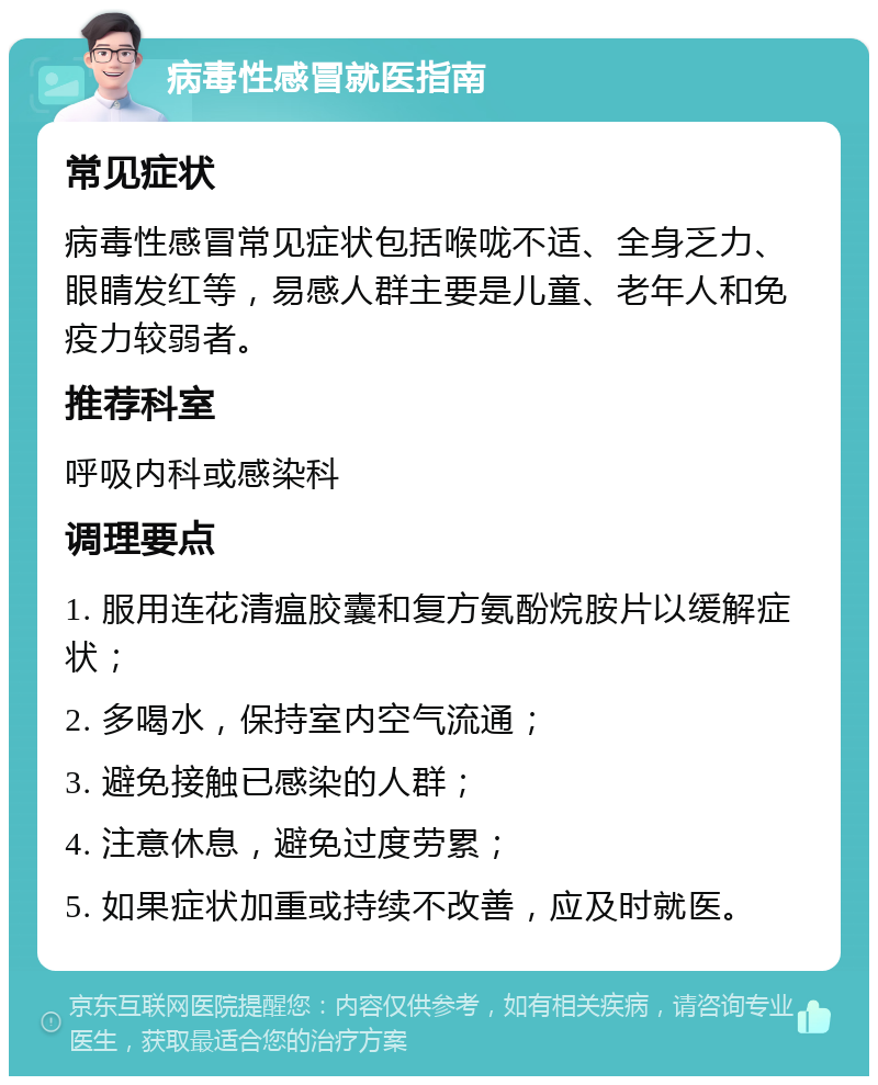 病毒性感冒就医指南 常见症状 病毒性感冒常见症状包括喉咙不适、全身乏力、眼睛发红等，易感人群主要是儿童、老年人和免疫力较弱者。 推荐科室 呼吸内科或感染科 调理要点 1. 服用连花清瘟胶囊和复方氨酚烷胺片以缓解症状； 2. 多喝水，保持室内空气流通； 3. 避免接触已感染的人群； 4. 注意休息，避免过度劳累； 5. 如果症状加重或持续不改善，应及时就医。