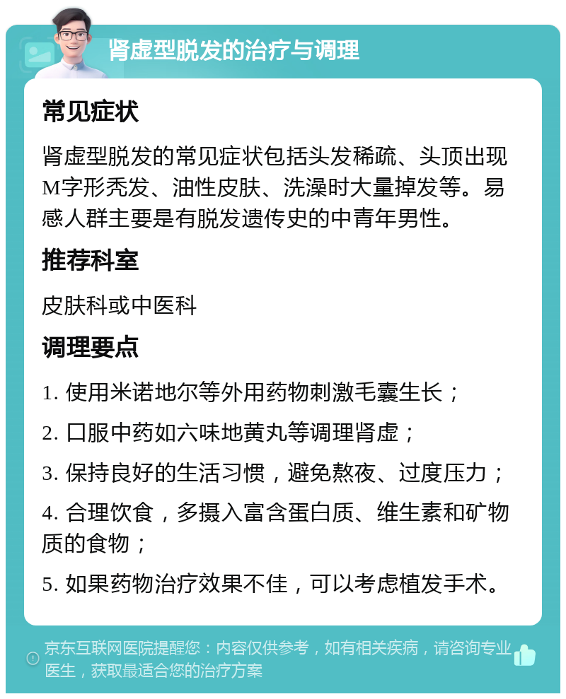 肾虚型脱发的治疗与调理 常见症状 肾虚型脱发的常见症状包括头发稀疏、头顶出现M字形秃发、油性皮肤、洗澡时大量掉发等。易感人群主要是有脱发遗传史的中青年男性。 推荐科室 皮肤科或中医科 调理要点 1. 使用米诺地尔等外用药物刺激毛囊生长； 2. 口服中药如六味地黄丸等调理肾虚； 3. 保持良好的生活习惯，避免熬夜、过度压力； 4. 合理饮食，多摄入富含蛋白质、维生素和矿物质的食物； 5. 如果药物治疗效果不佳，可以考虑植发手术。