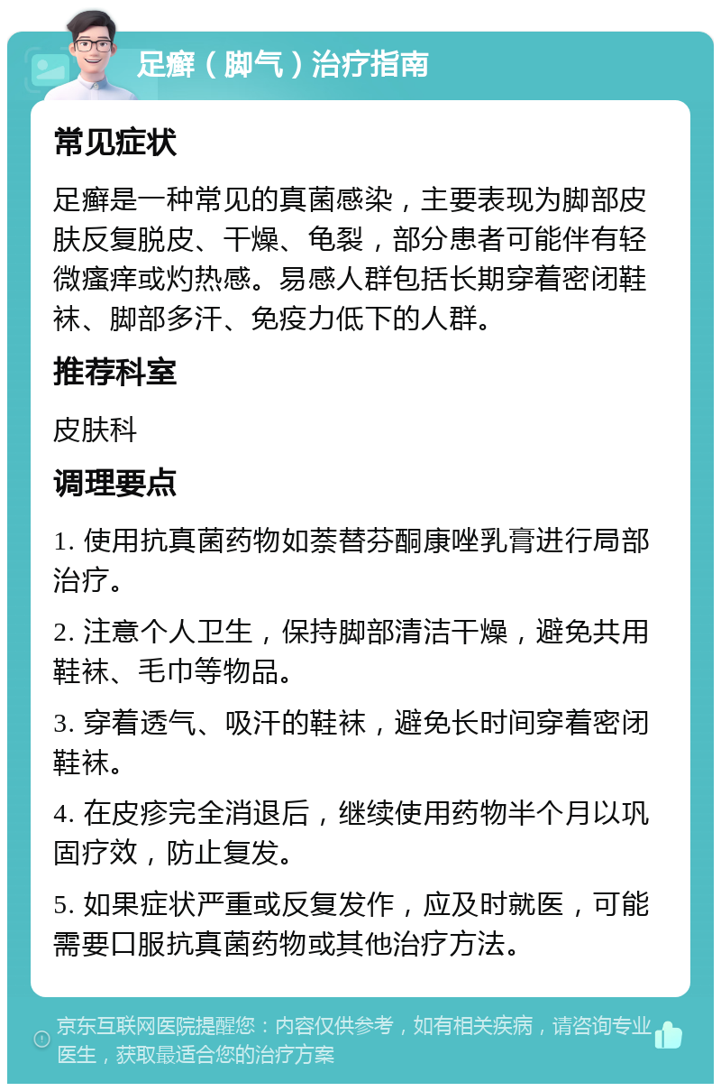 足癣（脚气）治疗指南 常见症状 足癣是一种常见的真菌感染，主要表现为脚部皮肤反复脱皮、干燥、龟裂，部分患者可能伴有轻微瘙痒或灼热感。易感人群包括长期穿着密闭鞋袜、脚部多汗、免疫力低下的人群。 推荐科室 皮肤科 调理要点 1. 使用抗真菌药物如萘替芬酮康唑乳膏进行局部治疗。 2. 注意个人卫生，保持脚部清洁干燥，避免共用鞋袜、毛巾等物品。 3. 穿着透气、吸汗的鞋袜，避免长时间穿着密闭鞋袜。 4. 在皮疹完全消退后，继续使用药物半个月以巩固疗效，防止复发。 5. 如果症状严重或反复发作，应及时就医，可能需要口服抗真菌药物或其他治疗方法。