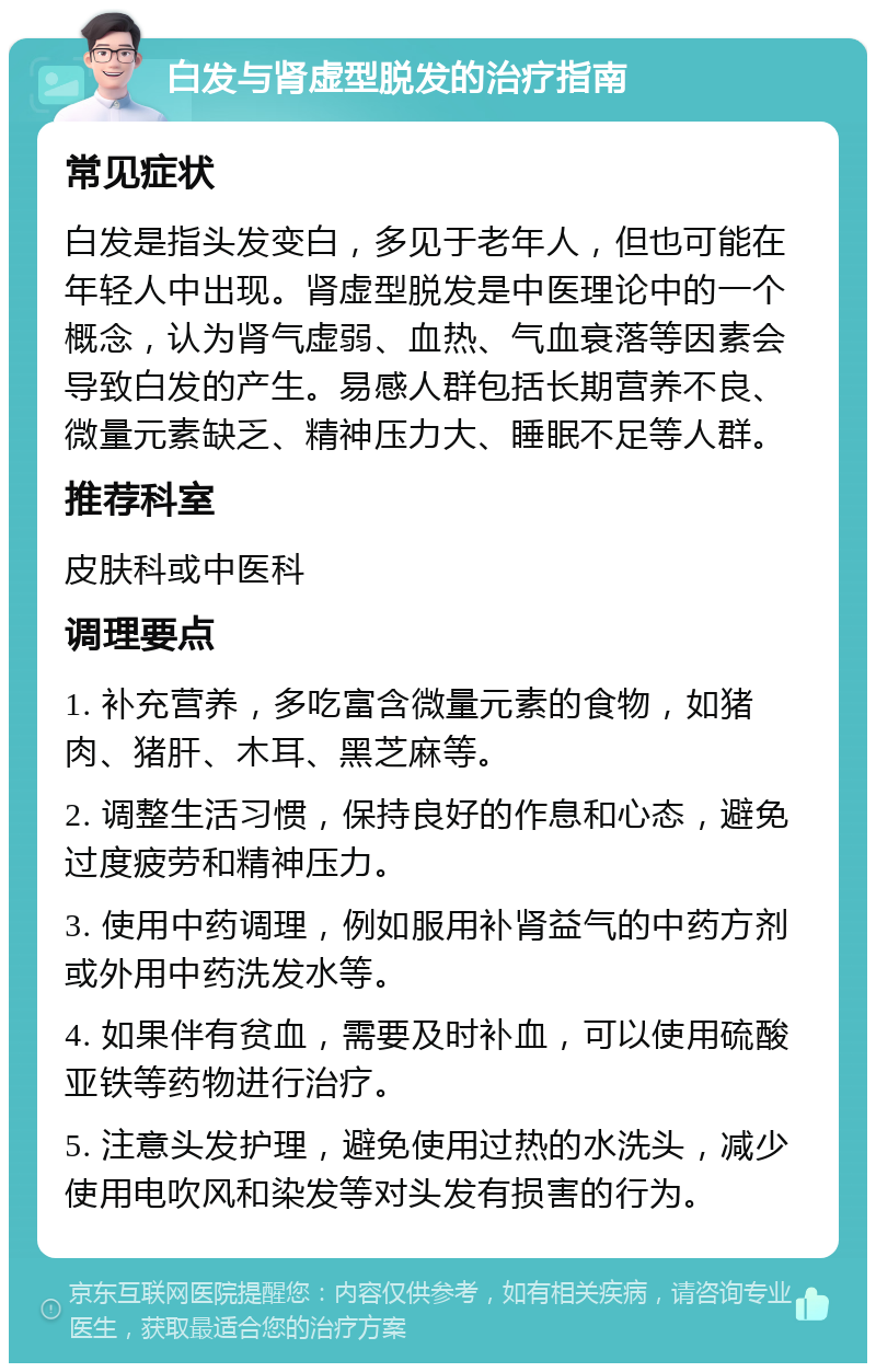 白发与肾虚型脱发的治疗指南 常见症状 白发是指头发变白，多见于老年人，但也可能在年轻人中出现。肾虚型脱发是中医理论中的一个概念，认为肾气虚弱、血热、气血衰落等因素会导致白发的产生。易感人群包括长期营养不良、微量元素缺乏、精神压力大、睡眠不足等人群。 推荐科室 皮肤科或中医科 调理要点 1. 补充营养，多吃富含微量元素的食物，如猪肉、猪肝、木耳、黑芝麻等。 2. 调整生活习惯，保持良好的作息和心态，避免过度疲劳和精神压力。 3. 使用中药调理，例如服用补肾益气的中药方剂或外用中药洗发水等。 4. 如果伴有贫血，需要及时补血，可以使用硫酸亚铁等药物进行治疗。 5. 注意头发护理，避免使用过热的水洗头，减少使用电吹风和染发等对头发有损害的行为。