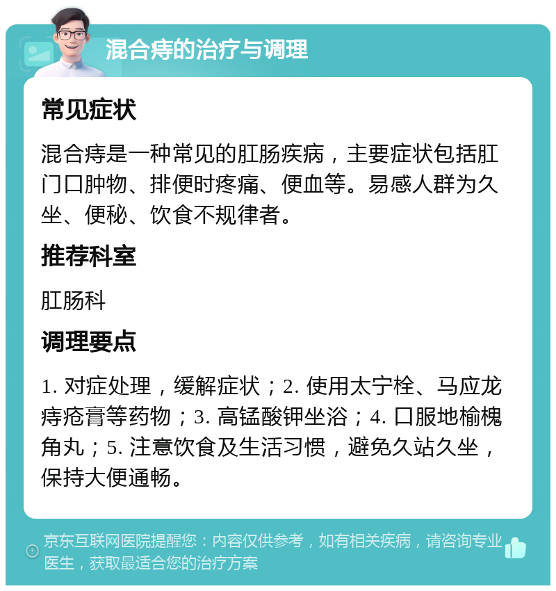 混合痔的治疗与调理 常见症状 混合痔是一种常见的肛肠疾病，主要症状包括肛门口肿物、排便时疼痛、便血等。易感人群为久坐、便秘、饮食不规律者。 推荐科室 肛肠科 调理要点 1. 对症处理，缓解症状；2. 使用太宁栓、马应龙痔疮膏等药物；3. 高锰酸钾坐浴；4. 口服地榆槐角丸；5. 注意饮食及生活习惯，避免久站久坐，保持大便通畅。