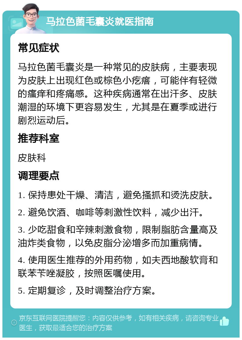 马拉色菌毛囊炎就医指南 常见症状 马拉色菌毛囊炎是一种常见的皮肤病，主要表现为皮肤上出现红色或棕色小疙瘩，可能伴有轻微的瘙痒和疼痛感。这种疾病通常在出汗多、皮肤潮湿的环境下更容易发生，尤其是在夏季或进行剧烈运动后。 推荐科室 皮肤科 调理要点 1. 保持患处干燥、清洁，避免搔抓和烫洗皮肤。 2. 避免饮酒、咖啡等刺激性饮料，减少出汗。 3. 少吃甜食和辛辣刺激食物，限制脂肪含量高及油炸类食物，以免皮脂分泌增多而加重病情。 4. 使用医生推荐的外用药物，如夫西地酸软膏和联苯苄唑凝胶，按照医嘱使用。 5. 定期复诊，及时调整治疗方案。