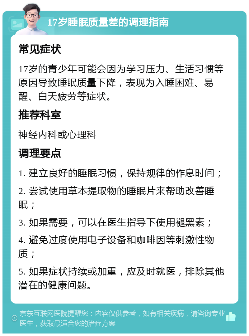 17岁睡眠质量差的调理指南 常见症状 17岁的青少年可能会因为学习压力、生活习惯等原因导致睡眠质量下降，表现为入睡困难、易醒、白天疲劳等症状。 推荐科室 神经内科或心理科 调理要点 1. 建立良好的睡眠习惯，保持规律的作息时间； 2. 尝试使用草本提取物的睡眠片来帮助改善睡眠； 3. 如果需要，可以在医生指导下使用褪黑素； 4. 避免过度使用电子设备和咖啡因等刺激性物质； 5. 如果症状持续或加重，应及时就医，排除其他潜在的健康问题。