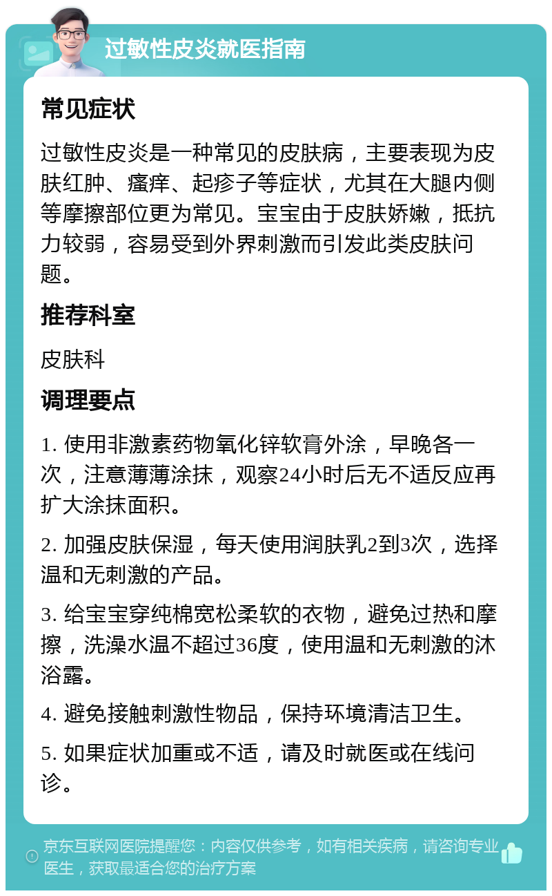 过敏性皮炎就医指南 常见症状 过敏性皮炎是一种常见的皮肤病，主要表现为皮肤红肿、瘙痒、起疹子等症状，尤其在大腿内侧等摩擦部位更为常见。宝宝由于皮肤娇嫩，抵抗力较弱，容易受到外界刺激而引发此类皮肤问题。 推荐科室 皮肤科 调理要点 1. 使用非激素药物氧化锌软膏外涂，早晚各一次，注意薄薄涂抹，观察24小时后无不适反应再扩大涂抹面积。 2. 加强皮肤保湿，每天使用润肤乳2到3次，选择温和无刺激的产品。 3. 给宝宝穿纯棉宽松柔软的衣物，避免过热和摩擦，洗澡水温不超过36度，使用温和无刺激的沐浴露。 4. 避免接触刺激性物品，保持环境清洁卫生。 5. 如果症状加重或不适，请及时就医或在线问诊。