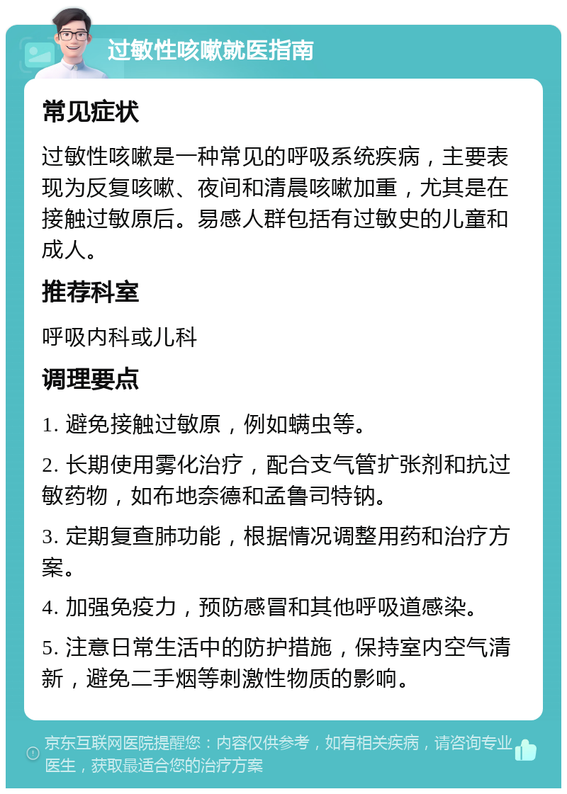 过敏性咳嗽就医指南 常见症状 过敏性咳嗽是一种常见的呼吸系统疾病，主要表现为反复咳嗽、夜间和清晨咳嗽加重，尤其是在接触过敏原后。易感人群包括有过敏史的儿童和成人。 推荐科室 呼吸内科或儿科 调理要点 1. 避免接触过敏原，例如螨虫等。 2. 长期使用雾化治疗，配合支气管扩张剂和抗过敏药物，如布地奈德和孟鲁司特钠。 3. 定期复查肺功能，根据情况调整用药和治疗方案。 4. 加强免疫力，预防感冒和其他呼吸道感染。 5. 注意日常生活中的防护措施，保持室内空气清新，避免二手烟等刺激性物质的影响。