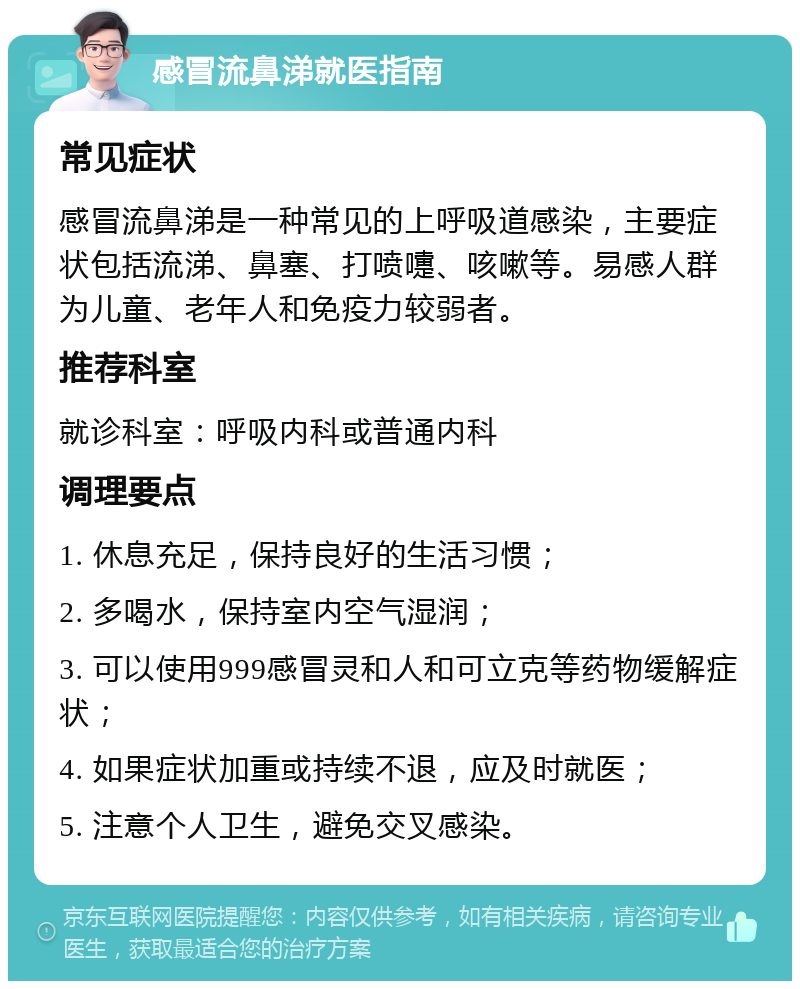 感冒流鼻涕就医指南 常见症状 感冒流鼻涕是一种常见的上呼吸道感染，主要症状包括流涕、鼻塞、打喷嚏、咳嗽等。易感人群为儿童、老年人和免疫力较弱者。 推荐科室 就诊科室：呼吸内科或普通内科 调理要点 1. 休息充足，保持良好的生活习惯； 2. 多喝水，保持室内空气湿润； 3. 可以使用999感冒灵和人和可立克等药物缓解症状； 4. 如果症状加重或持续不退，应及时就医； 5. 注意个人卫生，避免交叉感染。