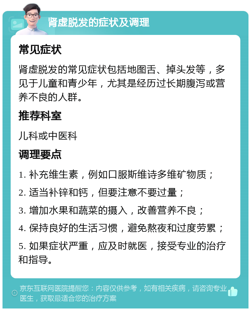 肾虚脱发的症状及调理 常见症状 肾虚脱发的常见症状包括地图舌、掉头发等，多见于儿童和青少年，尤其是经历过长期腹泻或营养不良的人群。 推荐科室 儿科或中医科 调理要点 1. 补充维生素，例如口服斯维诗多维矿物质； 2. 适当补锌和钙，但要注意不要过量； 3. 增加水果和蔬菜的摄入，改善营养不良； 4. 保持良好的生活习惯，避免熬夜和过度劳累； 5. 如果症状严重，应及时就医，接受专业的治疗和指导。