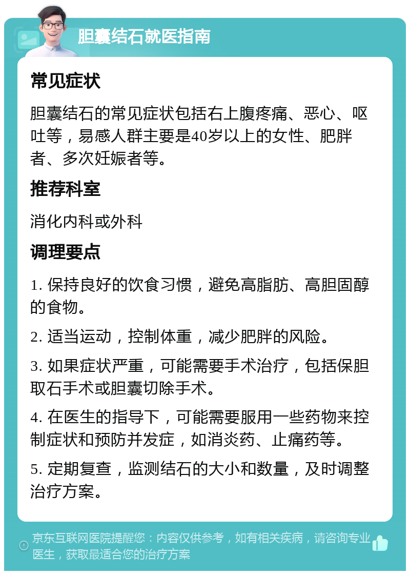 胆囊结石就医指南 常见症状 胆囊结石的常见症状包括右上腹疼痛、恶心、呕吐等，易感人群主要是40岁以上的女性、肥胖者、多次妊娠者等。 推荐科室 消化内科或外科 调理要点 1. 保持良好的饮食习惯，避免高脂肪、高胆固醇的食物。 2. 适当运动，控制体重，减少肥胖的风险。 3. 如果症状严重，可能需要手术治疗，包括保胆取石手术或胆囊切除手术。 4. 在医生的指导下，可能需要服用一些药物来控制症状和预防并发症，如消炎药、止痛药等。 5. 定期复查，监测结石的大小和数量，及时调整治疗方案。