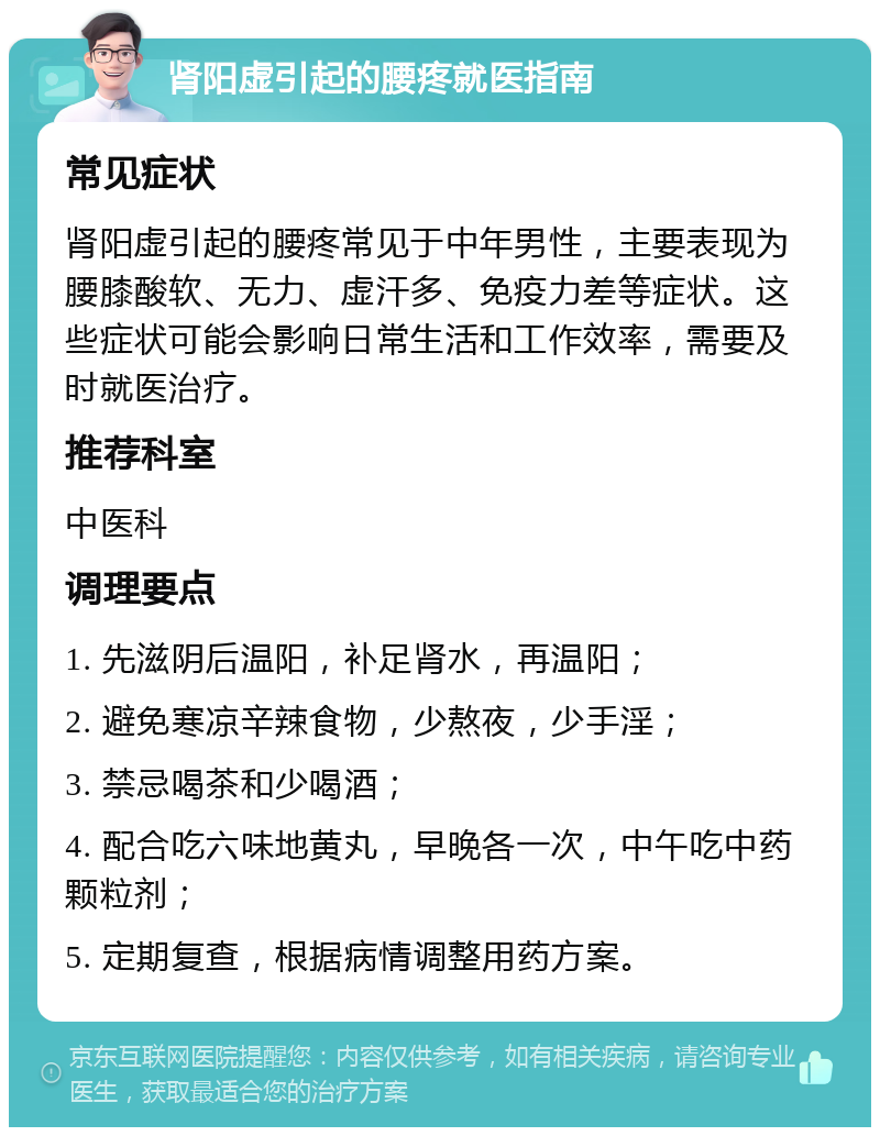 肾阳虚引起的腰疼就医指南 常见症状 肾阳虚引起的腰疼常见于中年男性，主要表现为腰膝酸软、无力、虚汗多、免疫力差等症状。这些症状可能会影响日常生活和工作效率，需要及时就医治疗。 推荐科室 中医科 调理要点 1. 先滋阴后温阳，补足肾水，再温阳； 2. 避免寒凉辛辣食物，少熬夜，少手淫； 3. 禁忌喝茶和少喝酒； 4. 配合吃六味地黄丸，早晚各一次，中午吃中药颗粒剂； 5. 定期复查，根据病情调整用药方案。