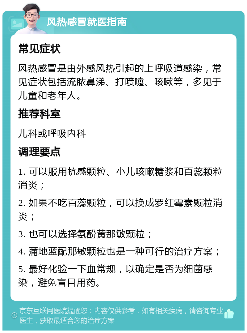 风热感冒就医指南 常见症状 风热感冒是由外感风热引起的上呼吸道感染，常见症状包括流脓鼻涕、打喷嚏、咳嗽等，多见于儿童和老年人。 推荐科室 儿科或呼吸内科 调理要点 1. 可以服用抗感颗粒、小儿咳嗽糖浆和百蕊颗粒消炎； 2. 如果不吃百蕊颗粒，可以换成罗红霉素颗粒消炎； 3. 也可以选择氨酚黄那敏颗粒； 4. 蒲地蓝配那敏颗粒也是一种可行的治疗方案； 5. 最好化验一下血常规，以确定是否为细菌感染，避免盲目用药。