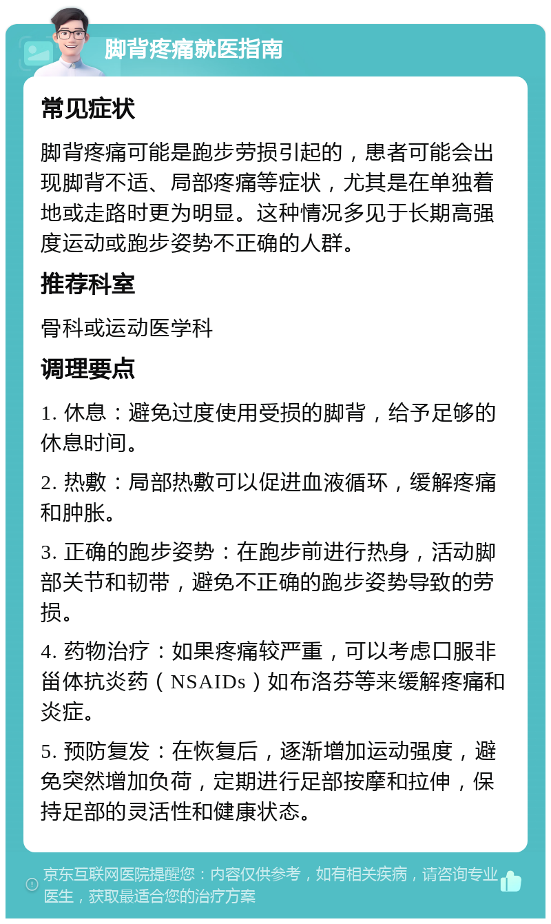 脚背疼痛就医指南 常见症状 脚背疼痛可能是跑步劳损引起的，患者可能会出现脚背不适、局部疼痛等症状，尤其是在单独着地或走路时更为明显。这种情况多见于长期高强度运动或跑步姿势不正确的人群。 推荐科室 骨科或运动医学科 调理要点 1. 休息：避免过度使用受损的脚背，给予足够的休息时间。 2. 热敷：局部热敷可以促进血液循环，缓解疼痛和肿胀。 3. 正确的跑步姿势：在跑步前进行热身，活动脚部关节和韧带，避免不正确的跑步姿势导致的劳损。 4. 药物治疗：如果疼痛较严重，可以考虑口服非甾体抗炎药（NSAIDs）如布洛芬等来缓解疼痛和炎症。 5. 预防复发：在恢复后，逐渐增加运动强度，避免突然增加负荷，定期进行足部按摩和拉伸，保持足部的灵活性和健康状态。