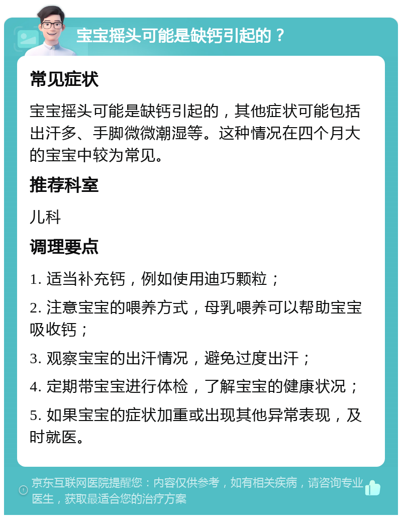 宝宝摇头可能是缺钙引起的？ 常见症状 宝宝摇头可能是缺钙引起的，其他症状可能包括出汗多、手脚微微潮湿等。这种情况在四个月大的宝宝中较为常见。 推荐科室 儿科 调理要点 1. 适当补充钙，例如使用迪巧颗粒； 2. 注意宝宝的喂养方式，母乳喂养可以帮助宝宝吸收钙； 3. 观察宝宝的出汗情况，避免过度出汗； 4. 定期带宝宝进行体检，了解宝宝的健康状况； 5. 如果宝宝的症状加重或出现其他异常表现，及时就医。