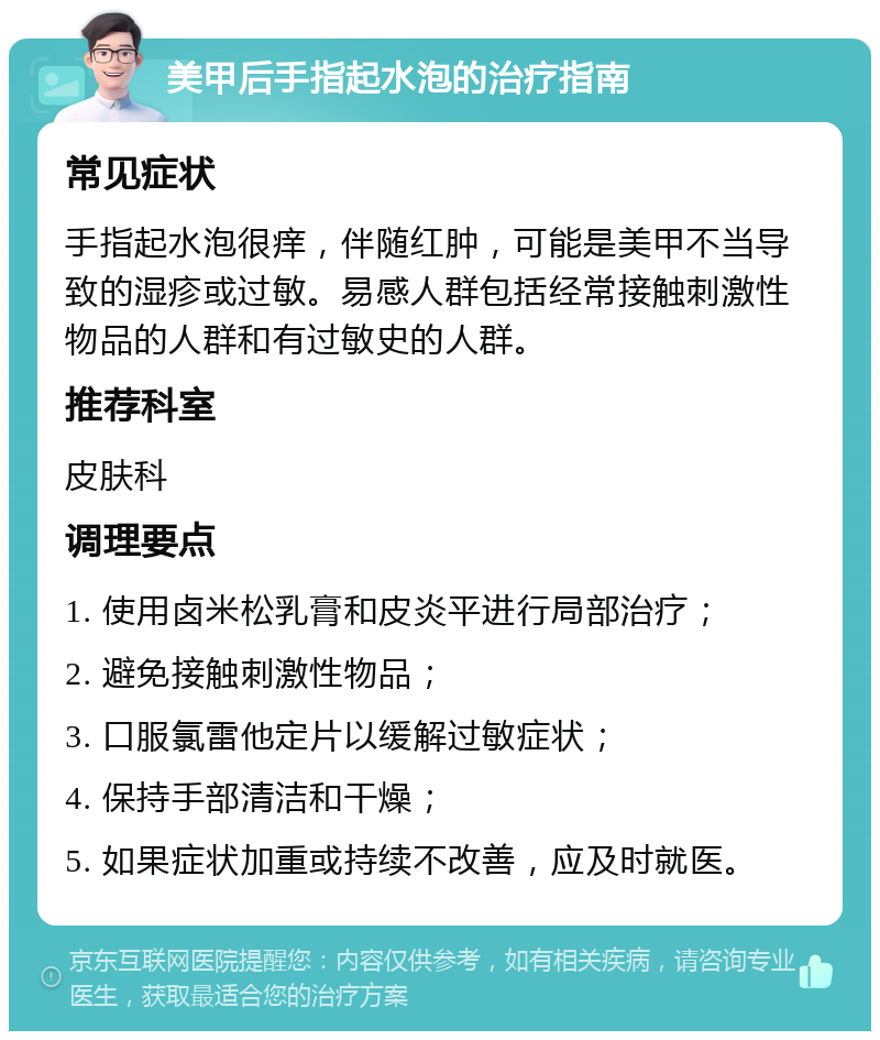 美甲后手指起水泡的治疗指南 常见症状 手指起水泡很痒，伴随红肿，可能是美甲不当导致的湿疹或过敏。易感人群包括经常接触刺激性物品的人群和有过敏史的人群。 推荐科室 皮肤科 调理要点 1. 使用卤米松乳膏和皮炎平进行局部治疗； 2. 避免接触刺激性物品； 3. 口服氯雷他定片以缓解过敏症状； 4. 保持手部清洁和干燥； 5. 如果症状加重或持续不改善，应及时就医。