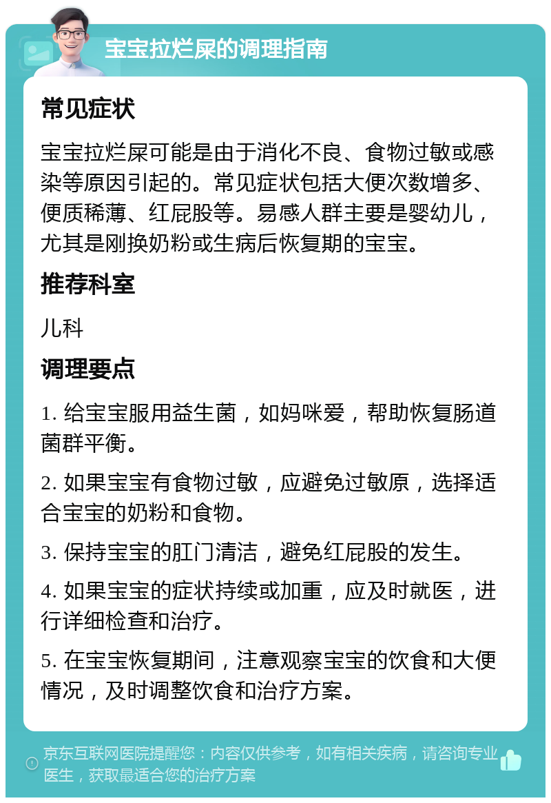 宝宝拉烂屎的调理指南 常见症状 宝宝拉烂屎可能是由于消化不良、食物过敏或感染等原因引起的。常见症状包括大便次数增多、便质稀薄、红屁股等。易感人群主要是婴幼儿，尤其是刚换奶粉或生病后恢复期的宝宝。 推荐科室 儿科 调理要点 1. 给宝宝服用益生菌，如妈咪爱，帮助恢复肠道菌群平衡。 2. 如果宝宝有食物过敏，应避免过敏原，选择适合宝宝的奶粉和食物。 3. 保持宝宝的肛门清洁，避免红屁股的发生。 4. 如果宝宝的症状持续或加重，应及时就医，进行详细检查和治疗。 5. 在宝宝恢复期间，注意观察宝宝的饮食和大便情况，及时调整饮食和治疗方案。