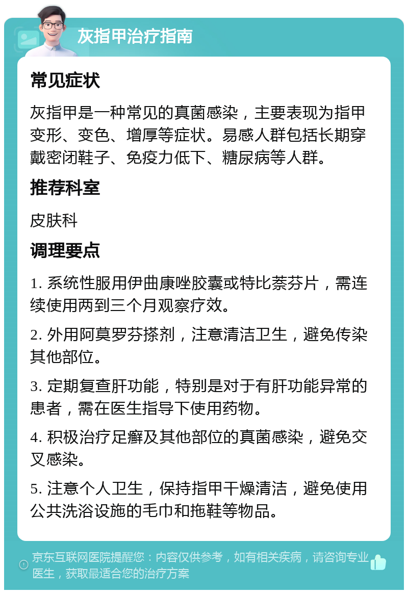 灰指甲治疗指南 常见症状 灰指甲是一种常见的真菌感染，主要表现为指甲变形、变色、增厚等症状。易感人群包括长期穿戴密闭鞋子、免疫力低下、糖尿病等人群。 推荐科室 皮肤科 调理要点 1. 系统性服用伊曲康唑胶囊或特比萘芬片，需连续使用两到三个月观察疗效。 2. 外用阿莫罗芬搽剂，注意清洁卫生，避免传染其他部位。 3. 定期复查肝功能，特别是对于有肝功能异常的患者，需在医生指导下使用药物。 4. 积极治疗足癣及其他部位的真菌感染，避免交叉感染。 5. 注意个人卫生，保持指甲干燥清洁，避免使用公共洗浴设施的毛巾和拖鞋等物品。