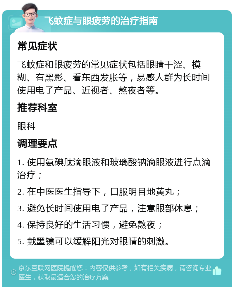 飞蚊症与眼疲劳的治疗指南 常见症状 飞蚊症和眼疲劳的常见症状包括眼睛干涩、模糊、有黑影、看东西发胀等，易感人群为长时间使用电子产品、近视者、熬夜者等。 推荐科室 眼科 调理要点 1. 使用氨碘肽滴眼液和玻璃酸钠滴眼液进行点滴治疗； 2. 在中医医生指导下，口服明目地黄丸； 3. 避免长时间使用电子产品，注意眼部休息； 4. 保持良好的生活习惯，避免熬夜； 5. 戴墨镜可以缓解阳光对眼睛的刺激。