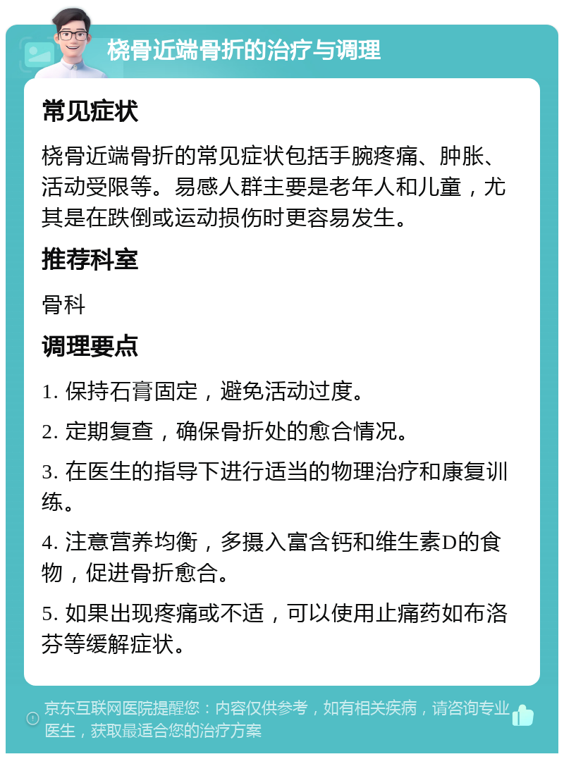 桡骨近端骨折的治疗与调理 常见症状 桡骨近端骨折的常见症状包括手腕疼痛、肿胀、活动受限等。易感人群主要是老年人和儿童，尤其是在跌倒或运动损伤时更容易发生。 推荐科室 骨科 调理要点 1. 保持石膏固定，避免活动过度。 2. 定期复查，确保骨折处的愈合情况。 3. 在医生的指导下进行适当的物理治疗和康复训练。 4. 注意营养均衡，多摄入富含钙和维生素D的食物，促进骨折愈合。 5. 如果出现疼痛或不适，可以使用止痛药如布洛芬等缓解症状。