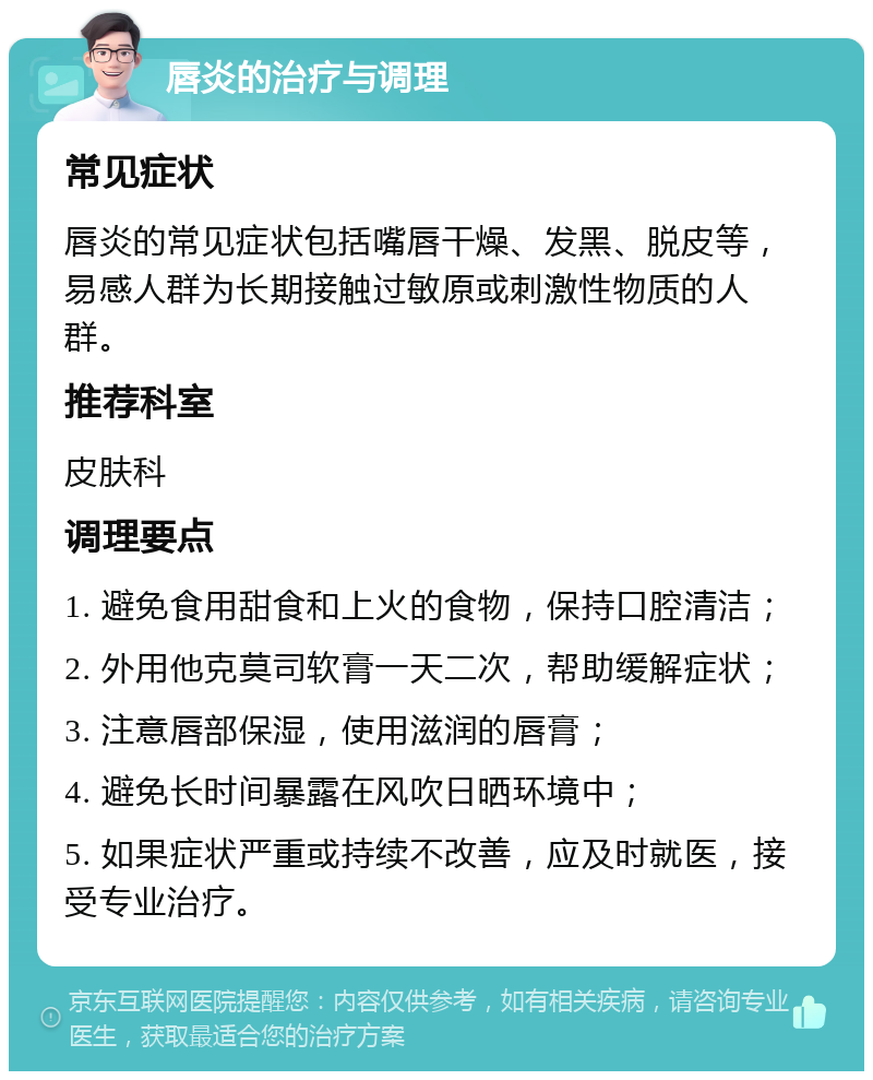 唇炎的治疗与调理 常见症状 唇炎的常见症状包括嘴唇干燥、发黑、脱皮等，易感人群为长期接触过敏原或刺激性物质的人群。 推荐科室 皮肤科 调理要点 1. 避免食用甜食和上火的食物，保持口腔清洁； 2. 外用他克莫司软膏一天二次，帮助缓解症状； 3. 注意唇部保湿，使用滋润的唇膏； 4. 避免长时间暴露在风吹日晒环境中； 5. 如果症状严重或持续不改善，应及时就医，接受专业治疗。