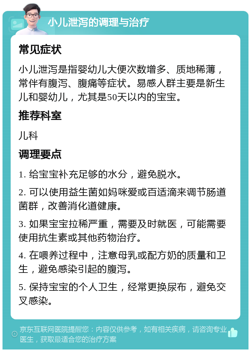 小儿泄泻的调理与治疗 常见症状 小儿泄泻是指婴幼儿大便次数增多、质地稀薄，常伴有腹泻、腹痛等症状。易感人群主要是新生儿和婴幼儿，尤其是50天以内的宝宝。 推荐科室 儿科 调理要点 1. 给宝宝补充足够的水分，避免脱水。 2. 可以使用益生菌如妈咪爱或百适滴来调节肠道菌群，改善消化道健康。 3. 如果宝宝拉稀严重，需要及时就医，可能需要使用抗生素或其他药物治疗。 4. 在喂养过程中，注意母乳或配方奶的质量和卫生，避免感染引起的腹泻。 5. 保持宝宝的个人卫生，经常更换尿布，避免交叉感染。