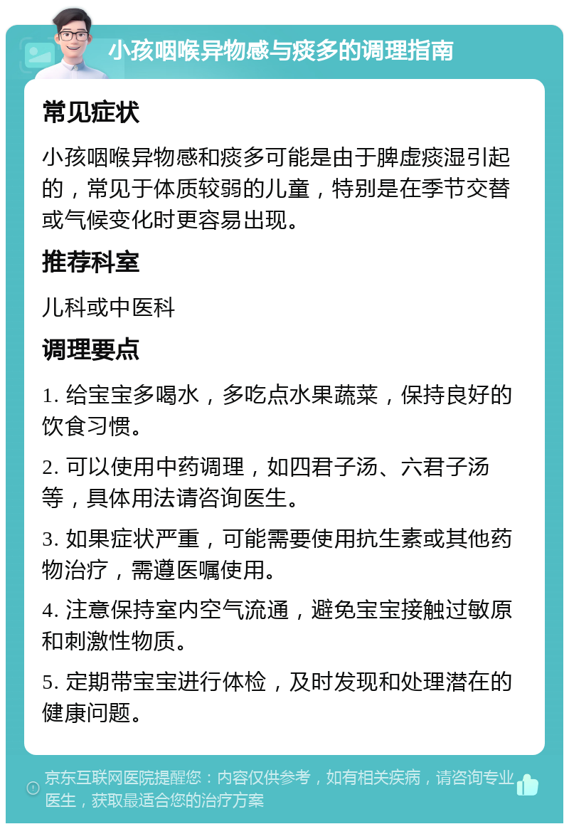 小孩咽喉异物感与痰多的调理指南 常见症状 小孩咽喉异物感和痰多可能是由于脾虚痰湿引起的，常见于体质较弱的儿童，特别是在季节交替或气候变化时更容易出现。 推荐科室 儿科或中医科 调理要点 1. 给宝宝多喝水，多吃点水果蔬菜，保持良好的饮食习惯。 2. 可以使用中药调理，如四君子汤、六君子汤等，具体用法请咨询医生。 3. 如果症状严重，可能需要使用抗生素或其他药物治疗，需遵医嘱使用。 4. 注意保持室内空气流通，避免宝宝接触过敏原和刺激性物质。 5. 定期带宝宝进行体检，及时发现和处理潜在的健康问题。