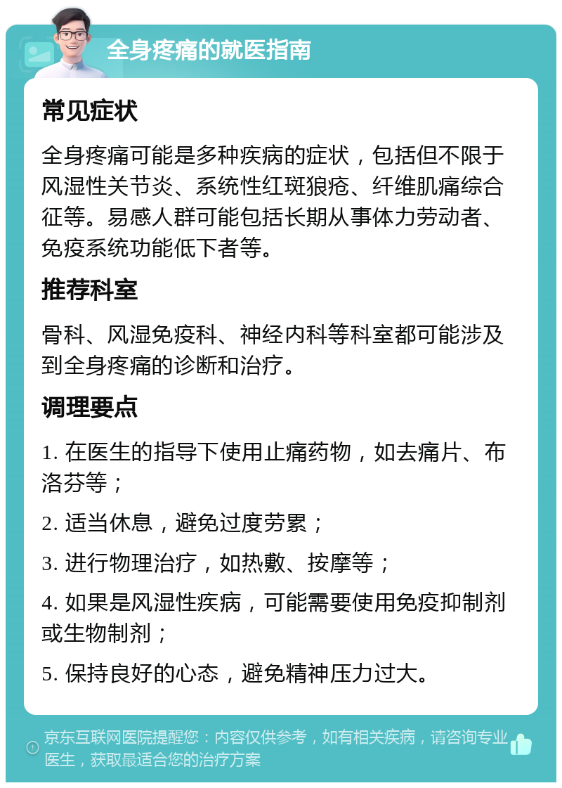 全身疼痛的就医指南 常见症状 全身疼痛可能是多种疾病的症状，包括但不限于风湿性关节炎、系统性红斑狼疮、纤维肌痛综合征等。易感人群可能包括长期从事体力劳动者、免疫系统功能低下者等。 推荐科室 骨科、风湿免疫科、神经内科等科室都可能涉及到全身疼痛的诊断和治疗。 调理要点 1. 在医生的指导下使用止痛药物，如去痛片、布洛芬等； 2. 适当休息，避免过度劳累； 3. 进行物理治疗，如热敷、按摩等； 4. 如果是风湿性疾病，可能需要使用免疫抑制剂或生物制剂； 5. 保持良好的心态，避免精神压力过大。