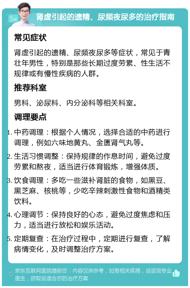 肾虚引起的遗精、尿频夜尿多的治疗指南 常见症状 肾虚引起的遗精、尿频夜尿多等症状，常见于青壮年男性，特别是那些长期过度劳累、性生活不规律或有慢性疾病的人群。 推荐科室 男科、泌尿科、内分泌科等相关科室。 调理要点 中药调理：根据个人情况，选择合适的中药进行调理，例如六味地黄丸、金匮肾气丸等。 生活习惯调整：保持规律的作息时间，避免过度劳累和熬夜，适当进行体育锻炼，增强体质。 饮食调理：多吃一些滋补肾脏的食物，如黑豆、黑芝麻、核桃等，少吃辛辣刺激性食物和酒精类饮料。 心理调节：保持良好的心态，避免过度焦虑和压力，适当进行放松和娱乐活动。 定期复查：在治疗过程中，定期进行复查，了解病情变化，及时调整治疗方案。