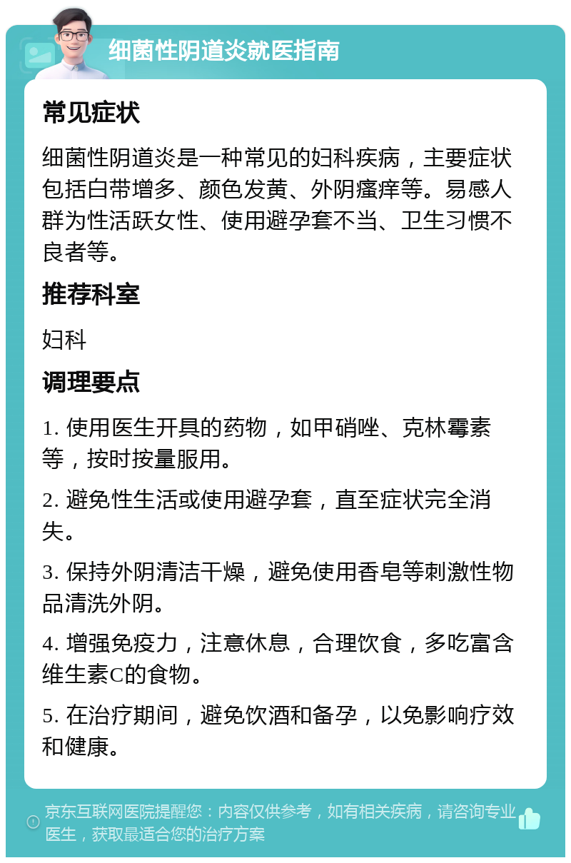 细菌性阴道炎就医指南 常见症状 细菌性阴道炎是一种常见的妇科疾病，主要症状包括白带增多、颜色发黄、外阴瘙痒等。易感人群为性活跃女性、使用避孕套不当、卫生习惯不良者等。 推荐科室 妇科 调理要点 1. 使用医生开具的药物，如甲硝唑、克林霉素等，按时按量服用。 2. 避免性生活或使用避孕套，直至症状完全消失。 3. 保持外阴清洁干燥，避免使用香皂等刺激性物品清洗外阴。 4. 增强免疫力，注意休息，合理饮食，多吃富含维生素C的食物。 5. 在治疗期间，避免饮酒和备孕，以免影响疗效和健康。