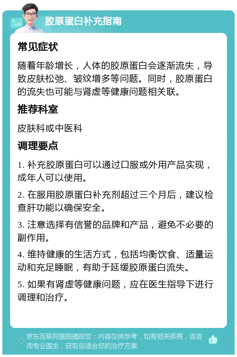 胶原蛋白补充指南 常见症状 随着年龄增长，人体的胶原蛋白会逐渐流失，导致皮肤松弛、皱纹增多等问题。同时，胶原蛋白的流失也可能与肾虚等健康问题相关联。 推荐科室 皮肤科或中医科 调理要点 1. 补充胶原蛋白可以通过口服或外用产品实现，成年人可以使用。 2. 在服用胶原蛋白补充剂超过三个月后，建议检查肝功能以确保安全。 3. 注意选择有信誉的品牌和产品，避免不必要的副作用。 4. 维持健康的生活方式，包括均衡饮食、适量运动和充足睡眠，有助于延缓胶原蛋白流失。 5. 如果有肾虚等健康问题，应在医生指导下进行调理和治疗。