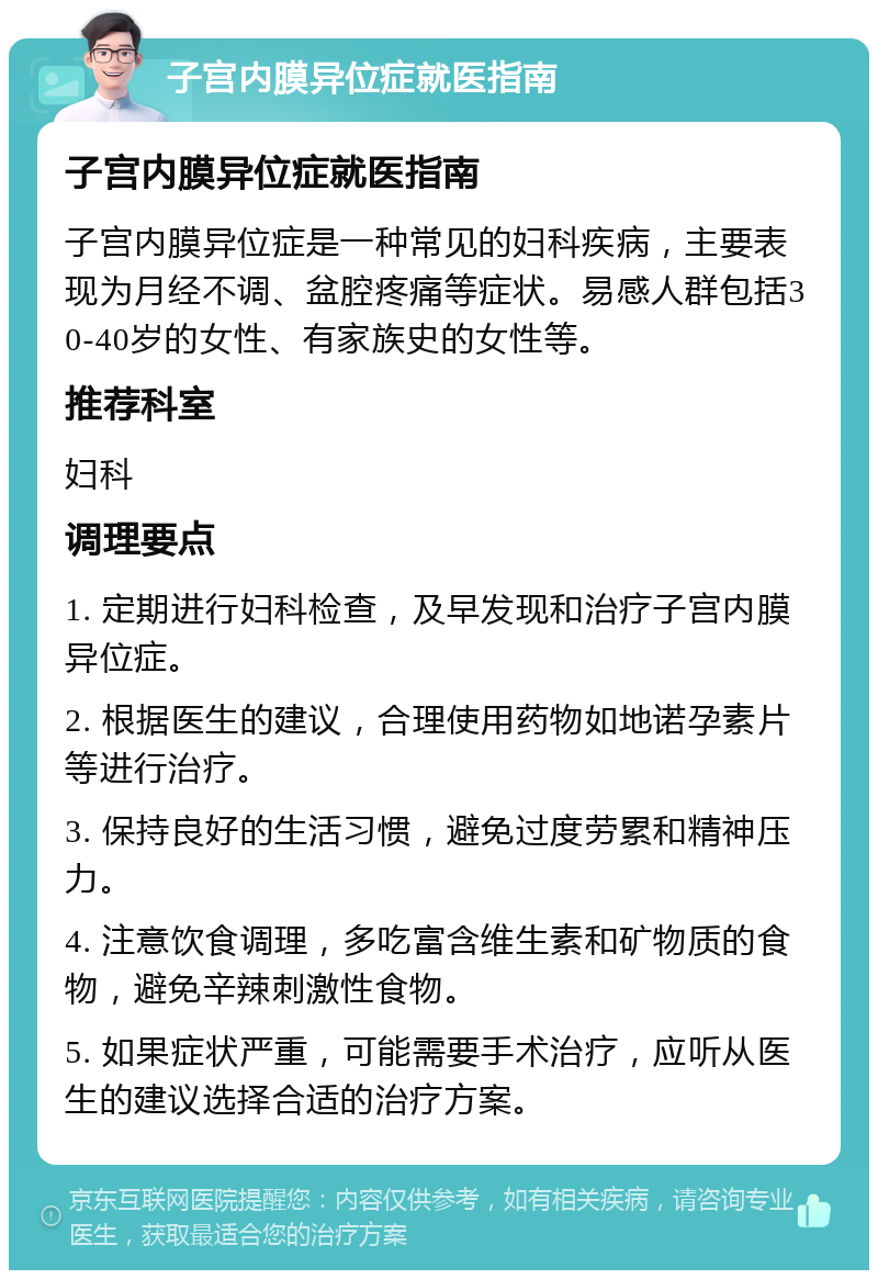 子宫内膜异位症就医指南 子宫内膜异位症就医指南 子宫内膜异位症是一种常见的妇科疾病，主要表现为月经不调、盆腔疼痛等症状。易感人群包括30-40岁的女性、有家族史的女性等。 推荐科室 妇科 调理要点 1. 定期进行妇科检查，及早发现和治疗子宫内膜异位症。 2. 根据医生的建议，合理使用药物如地诺孕素片等进行治疗。 3. 保持良好的生活习惯，避免过度劳累和精神压力。 4. 注意饮食调理，多吃富含维生素和矿物质的食物，避免辛辣刺激性食物。 5. 如果症状严重，可能需要手术治疗，应听从医生的建议选择合适的治疗方案。