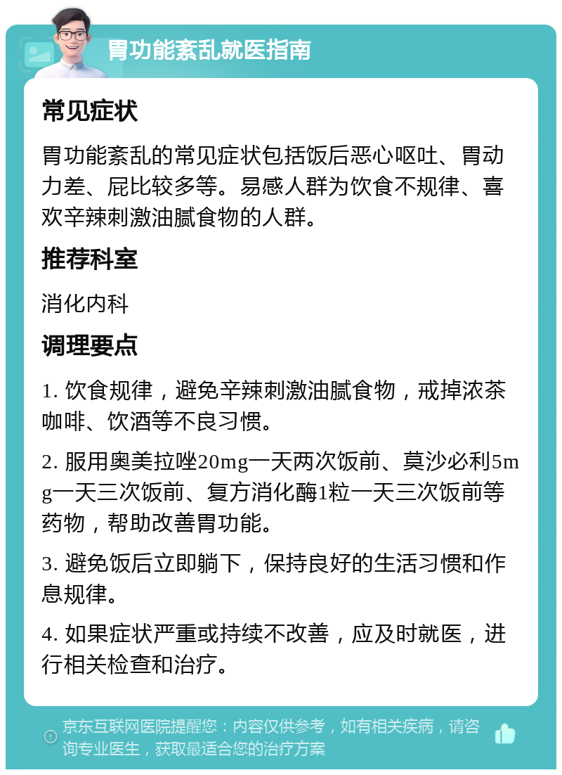 胃功能紊乱就医指南 常见症状 胃功能紊乱的常见症状包括饭后恶心呕吐、胃动力差、屁比较多等。易感人群为饮食不规律、喜欢辛辣刺激油腻食物的人群。 推荐科室 消化内科 调理要点 1. 饮食规律，避免辛辣刺激油腻食物，戒掉浓茶咖啡、饮酒等不良习惯。 2. 服用奥美拉唑20mg一天两次饭前、莫沙必利5mg一天三次饭前、复方消化酶1粒一天三次饭前等药物，帮助改善胃功能。 3. 避免饭后立即躺下，保持良好的生活习惯和作息规律。 4. 如果症状严重或持续不改善，应及时就医，进行相关检查和治疗。