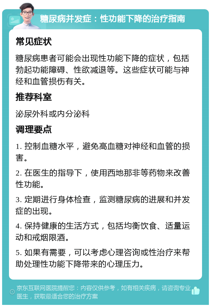 糖尿病并发症：性功能下降的治疗指南 常见症状 糖尿病患者可能会出现性功能下降的症状，包括勃起功能障碍、性欲减退等。这些症状可能与神经和血管损伤有关。 推荐科室 泌尿外科或内分泌科 调理要点 1. 控制血糖水平，避免高血糖对神经和血管的损害。 2. 在医生的指导下，使用西地那非等药物来改善性功能。 3. 定期进行身体检查，监测糖尿病的进展和并发症的出现。 4. 保持健康的生活方式，包括均衡饮食、适量运动和戒烟限酒。 5. 如果有需要，可以考虑心理咨询或性治疗来帮助处理性功能下降带来的心理压力。