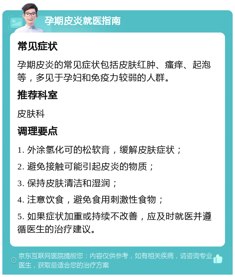 孕期皮炎就医指南 常见症状 孕期皮炎的常见症状包括皮肤红肿、瘙痒、起泡等，多见于孕妇和免疫力较弱的人群。 推荐科室 皮肤科 调理要点 1. 外涂氢化可的松软膏，缓解皮肤症状； 2. 避免接触可能引起皮炎的物质； 3. 保持皮肤清洁和湿润； 4. 注意饮食，避免食用刺激性食物； 5. 如果症状加重或持续不改善，应及时就医并遵循医生的治疗建议。