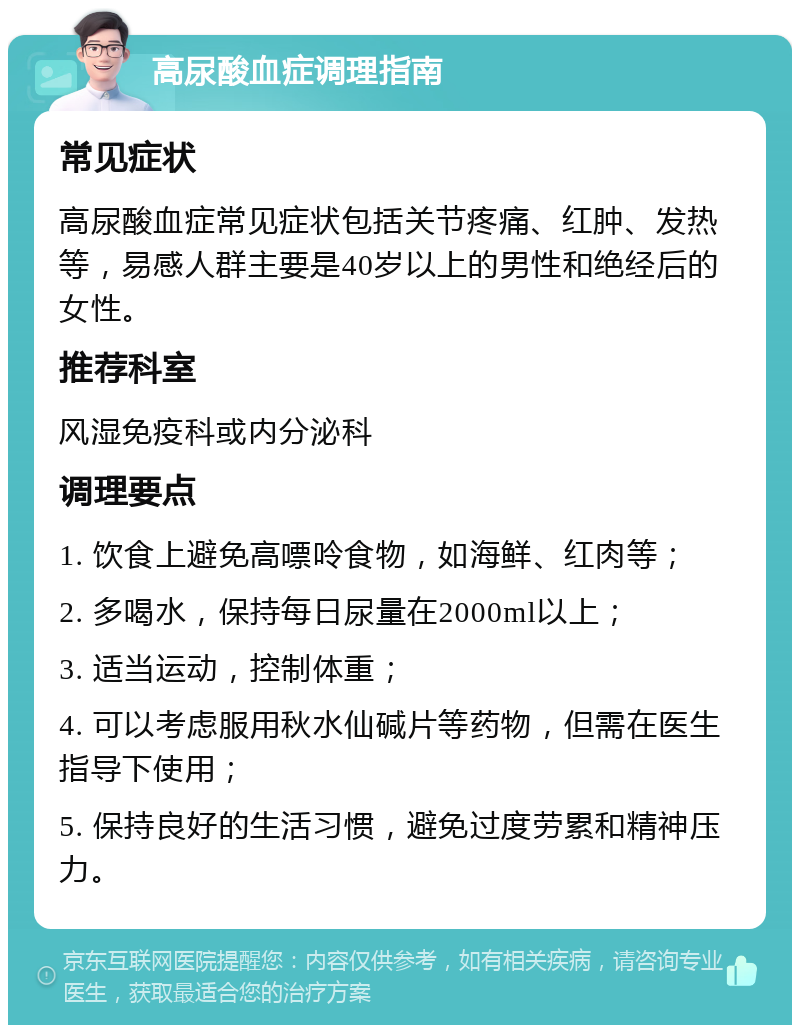 高尿酸血症调理指南 常见症状 高尿酸血症常见症状包括关节疼痛、红肿、发热等，易感人群主要是40岁以上的男性和绝经后的女性。 推荐科室 风湿免疫科或内分泌科 调理要点 1. 饮食上避免高嘌呤食物，如海鲜、红肉等； 2. 多喝水，保持每日尿量在2000ml以上； 3. 适当运动，控制体重； 4. 可以考虑服用秋水仙碱片等药物，但需在医生指导下使用； 5. 保持良好的生活习惯，避免过度劳累和精神压力。