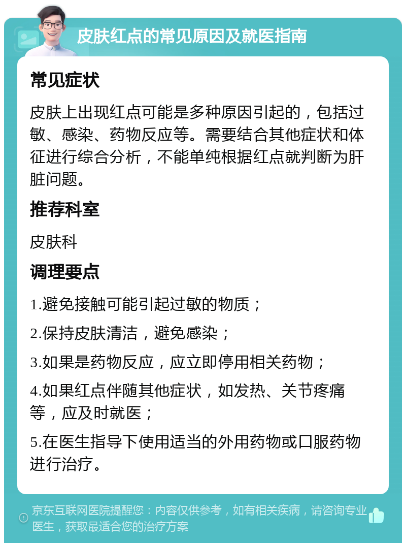 皮肤红点的常见原因及就医指南 常见症状 皮肤上出现红点可能是多种原因引起的，包括过敏、感染、药物反应等。需要结合其他症状和体征进行综合分析，不能单纯根据红点就判断为肝脏问题。 推荐科室 皮肤科 调理要点 1.避免接触可能引起过敏的物质； 2.保持皮肤清洁，避免感染； 3.如果是药物反应，应立即停用相关药物； 4.如果红点伴随其他症状，如发热、关节疼痛等，应及时就医； 5.在医生指导下使用适当的外用药物或口服药物进行治疗。