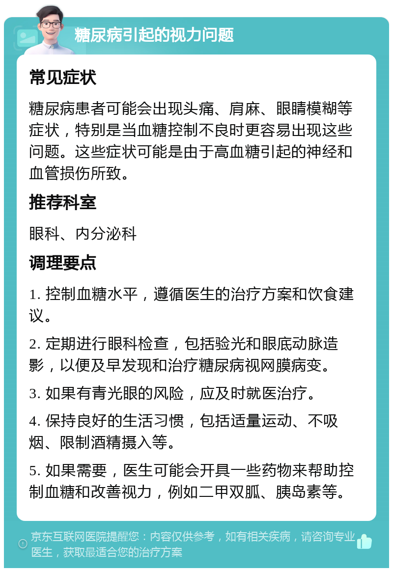 糖尿病引起的视力问题 常见症状 糖尿病患者可能会出现头痛、肩麻、眼睛模糊等症状，特别是当血糖控制不良时更容易出现这些问题。这些症状可能是由于高血糖引起的神经和血管损伤所致。 推荐科室 眼科、内分泌科 调理要点 1. 控制血糖水平，遵循医生的治疗方案和饮食建议。 2. 定期进行眼科检查，包括验光和眼底动脉造影，以便及早发现和治疗糖尿病视网膜病变。 3. 如果有青光眼的风险，应及时就医治疗。 4. 保持良好的生活习惯，包括适量运动、不吸烟、限制酒精摄入等。 5. 如果需要，医生可能会开具一些药物来帮助控制血糖和改善视力，例如二甲双胍、胰岛素等。