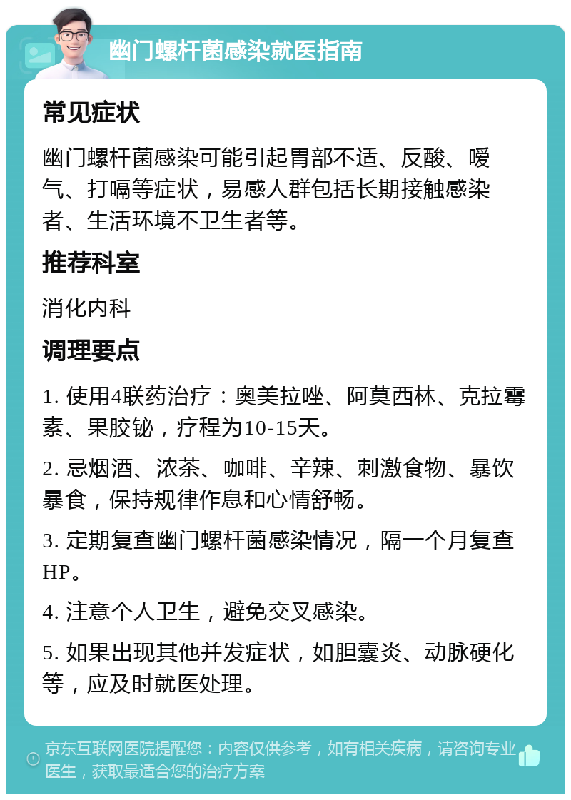 幽门螺杆菌感染就医指南 常见症状 幽门螺杆菌感染可能引起胃部不适、反酸、嗳气、打嗝等症状，易感人群包括长期接触感染者、生活环境不卫生者等。 推荐科室 消化内科 调理要点 1. 使用4联药治疗：奥美拉唑、阿莫西林、克拉霉素、果胶铋，疗程为10-15天。 2. 忌烟酒、浓茶、咖啡、辛辣、刺激食物、暴饮暴食，保持规律作息和心情舒畅。 3. 定期复查幽门螺杆菌感染情况，隔一个月复查HP。 4. 注意个人卫生，避免交叉感染。 5. 如果出现其他并发症状，如胆囊炎、动脉硬化等，应及时就医处理。