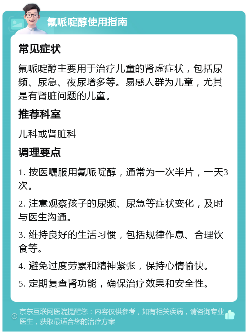 氟哌啶醇使用指南 常见症状 氟哌啶醇主要用于治疗儿童的肾虚症状，包括尿频、尿急、夜尿增多等。易感人群为儿童，尤其是有肾脏问题的儿童。 推荐科室 儿科或肾脏科 调理要点 1. 按医嘱服用氟哌啶醇，通常为一次半片，一天3次。 2. 注意观察孩子的尿频、尿急等症状变化，及时与医生沟通。 3. 维持良好的生活习惯，包括规律作息、合理饮食等。 4. 避免过度劳累和精神紧张，保持心情愉快。 5. 定期复查肾功能，确保治疗效果和安全性。