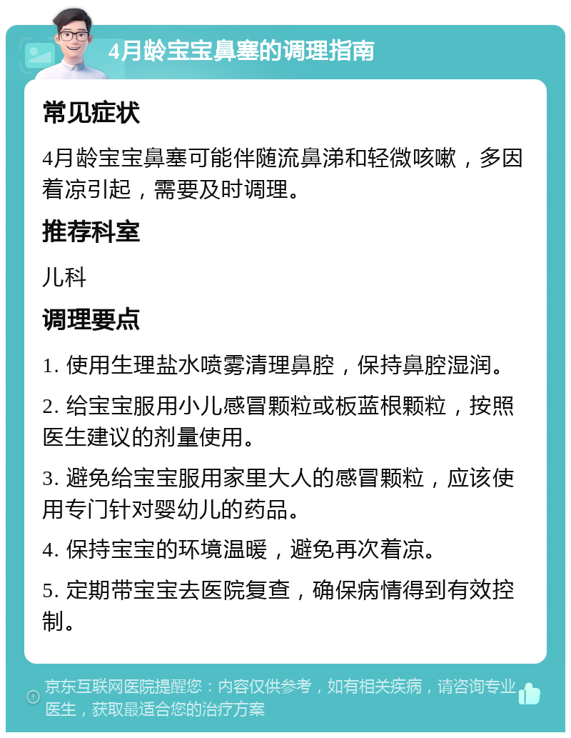 4月龄宝宝鼻塞的调理指南 常见症状 4月龄宝宝鼻塞可能伴随流鼻涕和轻微咳嗽，多因着凉引起，需要及时调理。 推荐科室 儿科 调理要点 1. 使用生理盐水喷雾清理鼻腔，保持鼻腔湿润。 2. 给宝宝服用小儿感冒颗粒或板蓝根颗粒，按照医生建议的剂量使用。 3. 避免给宝宝服用家里大人的感冒颗粒，应该使用专门针对婴幼儿的药品。 4. 保持宝宝的环境温暖，避免再次着凉。 5. 定期带宝宝去医院复查，确保病情得到有效控制。