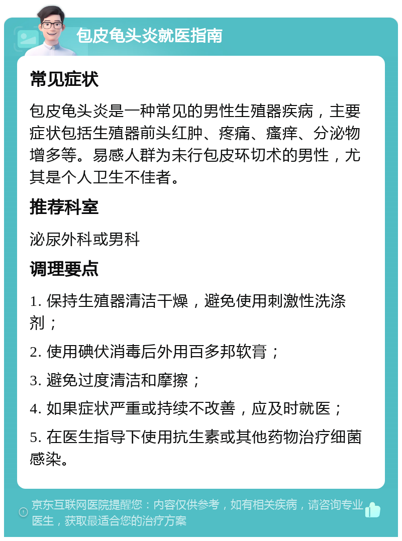 包皮龟头炎就医指南 常见症状 包皮龟头炎是一种常见的男性生殖器疾病，主要症状包括生殖器前头红肿、疼痛、瘙痒、分泌物增多等。易感人群为未行包皮环切术的男性，尤其是个人卫生不佳者。 推荐科室 泌尿外科或男科 调理要点 1. 保持生殖器清洁干燥，避免使用刺激性洗涤剂； 2. 使用碘伏消毒后外用百多邦软膏； 3. 避免过度清洁和摩擦； 4. 如果症状严重或持续不改善，应及时就医； 5. 在医生指导下使用抗生素或其他药物治疗细菌感染。