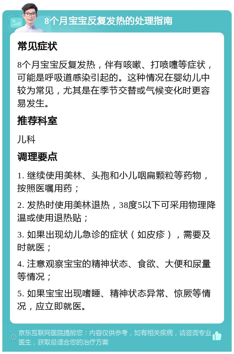 8个月宝宝反复发热的处理指南 常见症状 8个月宝宝反复发热，伴有咳嗽、打喷嚏等症状，可能是呼吸道感染引起的。这种情况在婴幼儿中较为常见，尤其是在季节交替或气候变化时更容易发生。 推荐科室 儿科 调理要点 1. 继续使用美林、头孢和小儿咽扁颗粒等药物，按照医嘱用药； 2. 发热时使用美林退热，38度5以下可采用物理降温或使用退热贴； 3. 如果出现幼儿急诊的症状（如皮疹），需要及时就医； 4. 注意观察宝宝的精神状态、食欲、大便和尿量等情况； 5. 如果宝宝出现嗜睡、精神状态异常、惊厥等情况，应立即就医。