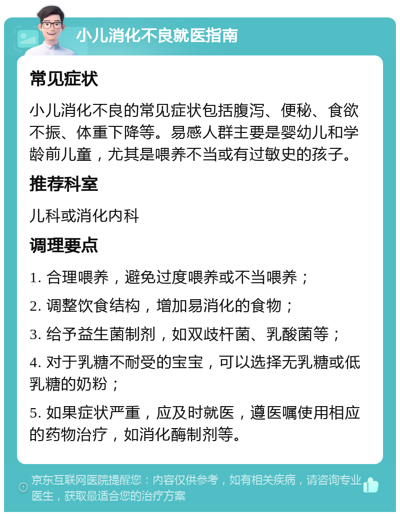 小儿消化不良就医指南 常见症状 小儿消化不良的常见症状包括腹泻、便秘、食欲不振、体重下降等。易感人群主要是婴幼儿和学龄前儿童，尤其是喂养不当或有过敏史的孩子。 推荐科室 儿科或消化内科 调理要点 1. 合理喂养，避免过度喂养或不当喂养； 2. 调整饮食结构，增加易消化的食物； 3. 给予益生菌制剂，如双歧杆菌、乳酸菌等； 4. 对于乳糖不耐受的宝宝，可以选择无乳糖或低乳糖的奶粉； 5. 如果症状严重，应及时就医，遵医嘱使用相应的药物治疗，如消化酶制剂等。