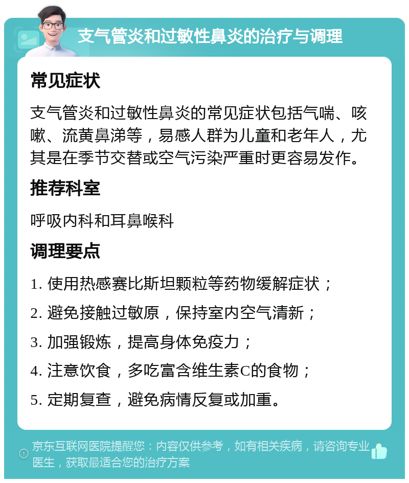 支气管炎和过敏性鼻炎的治疗与调理 常见症状 支气管炎和过敏性鼻炎的常见症状包括气喘、咳嗽、流黄鼻涕等，易感人群为儿童和老年人，尤其是在季节交替或空气污染严重时更容易发作。 推荐科室 呼吸内科和耳鼻喉科 调理要点 1. 使用热感赛比斯坦颗粒等药物缓解症状； 2. 避免接触过敏原，保持室内空气清新； 3. 加强锻炼，提高身体免疫力； 4. 注意饮食，多吃富含维生素C的食物； 5. 定期复查，避免病情反复或加重。