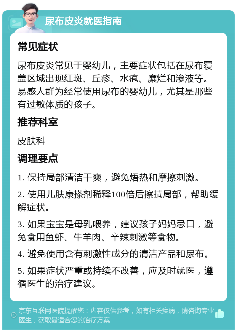 尿布皮炎就医指南 常见症状 尿布皮炎常见于婴幼儿，主要症状包括在尿布覆盖区域出现红斑、丘疹、水疱、糜烂和渗液等。易感人群为经常使用尿布的婴幼儿，尤其是那些有过敏体质的孩子。 推荐科室 皮肤科 调理要点 1. 保持局部清洁干爽，避免焐热和摩擦刺激。 2. 使用儿肤康搽剂稀释100倍后擦拭局部，帮助缓解症状。 3. 如果宝宝是母乳喂养，建议孩子妈妈忌口，避免食用鱼虾、牛羊肉、辛辣刺激等食物。 4. 避免使用含有刺激性成分的清洁产品和尿布。 5. 如果症状严重或持续不改善，应及时就医，遵循医生的治疗建议。