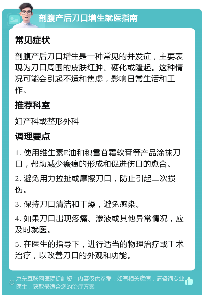 剖腹产后刀口增生就医指南 常见症状 剖腹产后刀口增生是一种常见的并发症，主要表现为刀口周围的皮肤红肿、硬化或隆起。这种情况可能会引起不适和焦虑，影响日常生活和工作。 推荐科室 妇产科或整形外科 调理要点 1. 使用维生素E油和积雪苷霜软膏等产品涂抹刀口，帮助减少瘢痕的形成和促进伤口的愈合。 2. 避免用力拉扯或摩擦刀口，防止引起二次损伤。 3. 保持刀口清洁和干燥，避免感染。 4. 如果刀口出现疼痛、渗液或其他异常情况，应及时就医。 5. 在医生的指导下，进行适当的物理治疗或手术治疗，以改善刀口的外观和功能。