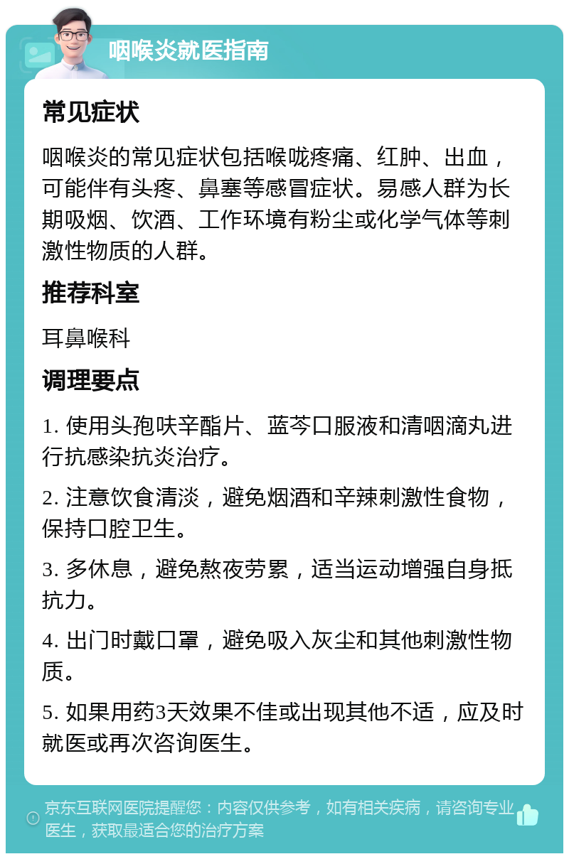 咽喉炎就医指南 常见症状 咽喉炎的常见症状包括喉咙疼痛、红肿、出血，可能伴有头疼、鼻塞等感冒症状。易感人群为长期吸烟、饮酒、工作环境有粉尘或化学气体等刺激性物质的人群。 推荐科室 耳鼻喉科 调理要点 1. 使用头孢呋辛酯片、蓝芩口服液和清咽滴丸进行抗感染抗炎治疗。 2. 注意饮食清淡，避免烟酒和辛辣刺激性食物，保持口腔卫生。 3. 多休息，避免熬夜劳累，适当运动增强自身抵抗力。 4. 出门时戴口罩，避免吸入灰尘和其他刺激性物质。 5. 如果用药3天效果不佳或出现其他不适，应及时就医或再次咨询医生。