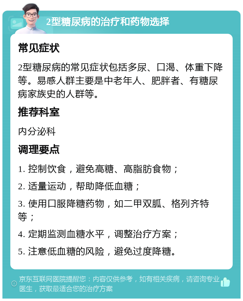 2型糖尿病的治疗和药物选择 常见症状 2型糖尿病的常见症状包括多尿、口渴、体重下降等。易感人群主要是中老年人、肥胖者、有糖尿病家族史的人群等。 推荐科室 内分泌科 调理要点 1. 控制饮食，避免高糖、高脂肪食物； 2. 适量运动，帮助降低血糖； 3. 使用口服降糖药物，如二甲双胍、格列齐特等； 4. 定期监测血糖水平，调整治疗方案； 5. 注意低血糖的风险，避免过度降糖。