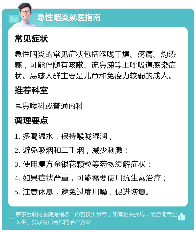 急性咽炎就医指南 常见症状 急性咽炎的常见症状包括喉咙干燥、疼痛、灼热感，可能伴随有咳嗽、流鼻涕等上呼吸道感染症状。易感人群主要是儿童和免疫力较弱的成人。 推荐科室 耳鼻喉科或普通内科 调理要点 1. 多喝温水，保持喉咙湿润； 2. 避免吸烟和二手烟，减少刺激； 3. 使用复方金银花颗粒等药物缓解症状； 4. 如果症状严重，可能需要使用抗生素治疗； 5. 注意休息，避免过度用嗓，促进恢复。