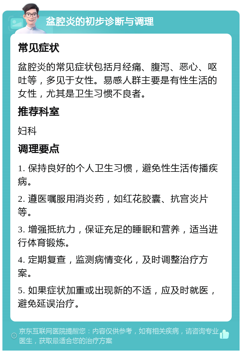 盆腔炎的初步诊断与调理 常见症状 盆腔炎的常见症状包括月经痛、腹泻、恶心、呕吐等，多见于女性。易感人群主要是有性生活的女性，尤其是卫生习惯不良者。 推荐科室 妇科 调理要点 1. 保持良好的个人卫生习惯，避免性生活传播疾病。 2. 遵医嘱服用消炎药，如红花胶囊、抗宫炎片等。 3. 增强抵抗力，保证充足的睡眠和营养，适当进行体育锻炼。 4. 定期复查，监测病情变化，及时调整治疗方案。 5. 如果症状加重或出现新的不适，应及时就医，避免延误治疗。