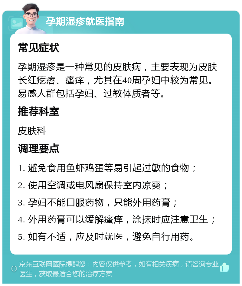 孕期湿疹就医指南 常见症状 孕期湿疹是一种常见的皮肤病，主要表现为皮肤长红疙瘩、瘙痒，尤其在40周孕妇中较为常见。易感人群包括孕妇、过敏体质者等。 推荐科室 皮肤科 调理要点 1. 避免食用鱼虾鸡蛋等易引起过敏的食物； 2. 使用空调或电风扇保持室内凉爽； 3. 孕妇不能口服药物，只能外用药膏； 4. 外用药膏可以缓解瘙痒，涂抹时应注意卫生； 5. 如有不适，应及时就医，避免自行用药。