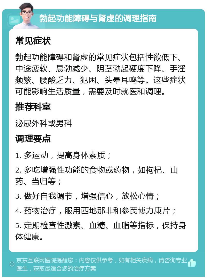 勃起功能障碍与肾虚的调理指南 常见症状 勃起功能障碍和肾虚的常见症状包括性欲低下、中途疲软、晨勃减少、阴茎勃起硬度下降、手淫频繁、腰酸乏力、犯困、头晕耳鸣等。这些症状可能影响生活质量，需要及时就医和调理。 推荐科室 泌尿外科或男科 调理要点 1. 多运动，提高身体素质； 2. 多吃增强性功能的食物或药物，如枸杞、山药、当归等； 3. 做好自我调节，增强信心，放松心情； 4. 药物治疗，服用西地那非和参芪博力康片； 5. 定期检查性激素、血糖、血脂等指标，保持身体健康。